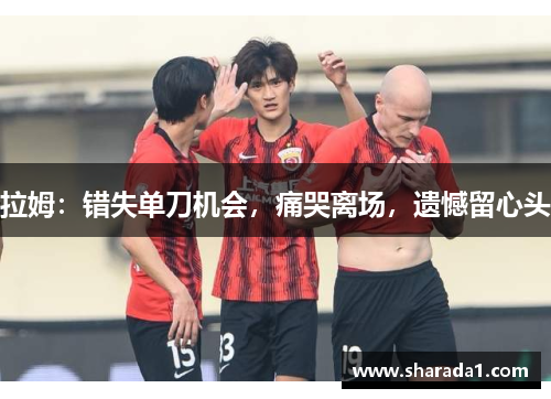 拉姆：错失单刀机会，痛哭离场，遗憾留心头